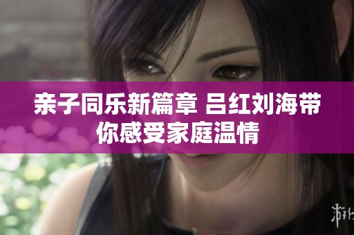 亲子同乐新篇章 吕红刘海带你感受家庭温情