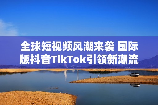 全球短视频风潮来袭 国际版抖音TikTok引领新潮流