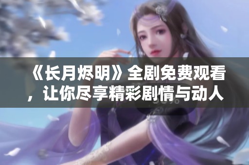 《长月烬明》全剧免费观看，让你尽享精彩剧情与动人情感