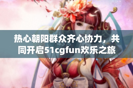 热心朝阳群众齐心协力，共同开启51cgfun欢乐之旅
