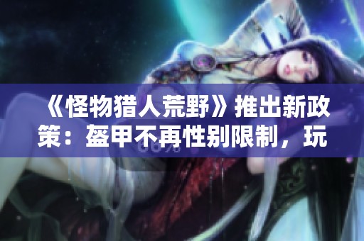 《怪物猎人荒野》推出新政策：盔甲不再性别限制，玩家自由组合！