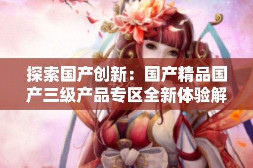 探索国产创新：国产精品国产三级产品专区全新体验解读