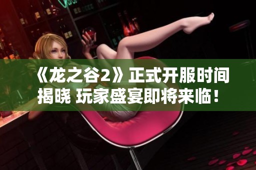 《龙之谷2》正式开服时间揭晓 玩家盛宴即将来临！