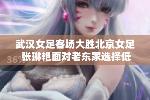 武汉女足客场大胜北京女足 张琳艳面对老东家选择低调不庆祝
