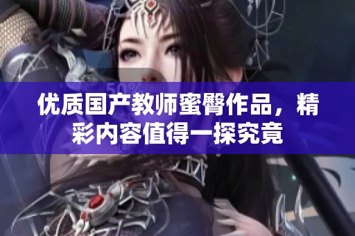 优质国产教师蜜臀作品，精彩内容值得一探究竟