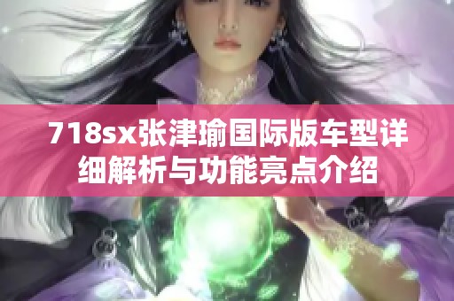718sx张津瑜国际版车型详细解析与功能亮点介绍