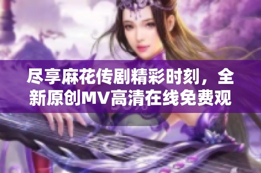 尽享麻花传剧精彩时刻，全新原创MV高清在线免费观看