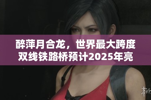 醉萍月合龙，世界最大跨度双线铁路桥预计2025年亮相
