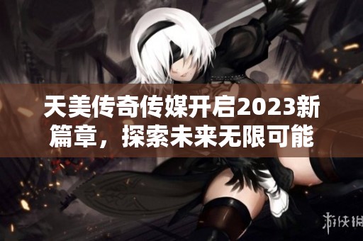 天美传奇传媒开启2023新篇章，探索未来无限可能