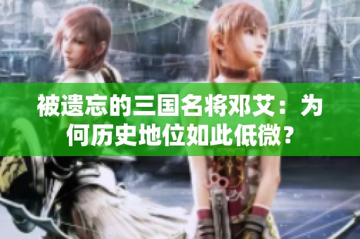 被遗忘的三国名将邓艾：为何历史地位如此低微？