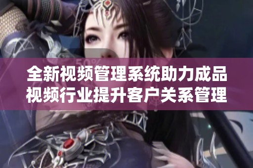 全新视频管理系统助力成品视频行业提升客户关系管理效率