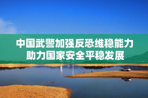 中国武警加强反恐维稳能力 助力国家安全平稳发展