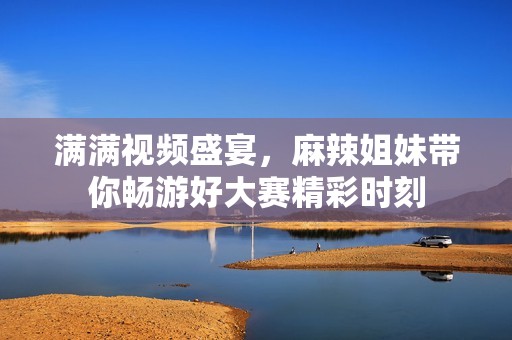 满满视频盛宴，麻辣姐妹带你畅游好大赛精彩时刻