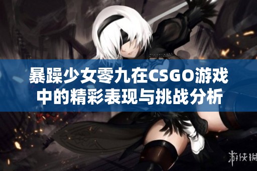 暴躁少女零九在CSGO游戏中的精彩表现与挑战分析