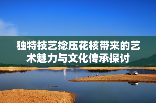 独特技艺捻压花核带来的艺术魅力与文化传承探讨