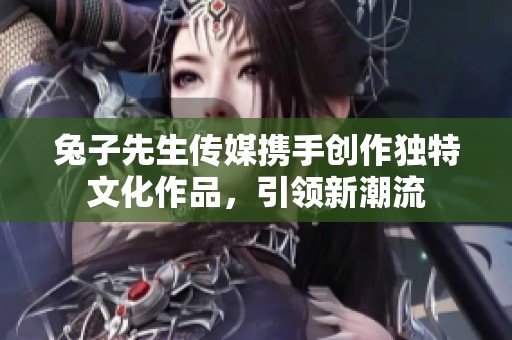 兔子先生传媒携手创作独特文化作品，引领新潮流