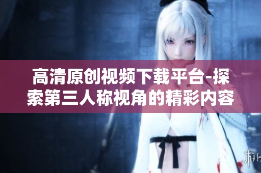 高清原创视频下载平台-探索第三人称视角的精彩内容