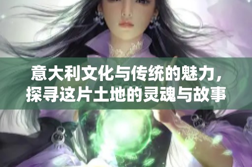 意大利文化与传统的魅力，探寻这片土地的灵魂与故事