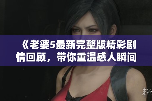 《老婆5最新完整版精彩剧情回顾，带你重温感人瞬间》