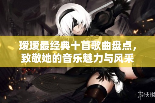 瑷瑷最经典十首歌曲盘点，致敬她的音乐魅力与风采