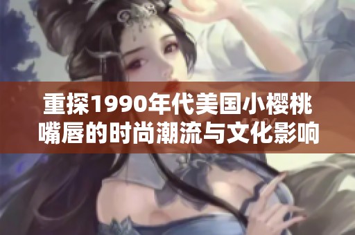 重探1990年代美国小樱桃嘴唇的时尚潮流与文化影响