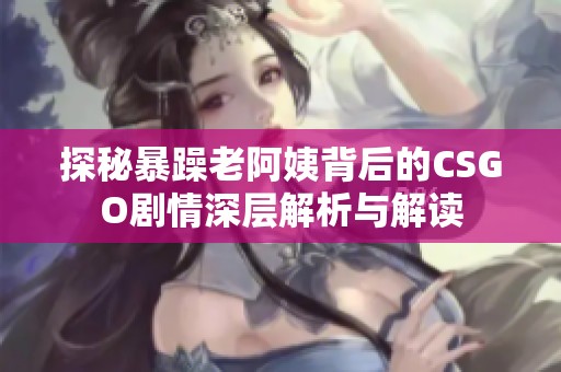 探秘暴躁老阿姨背后的CSGO剧情深层解析与解读