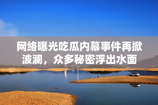 网络曝光吃瓜内幕事件再掀波澜，众多秘密浮出水面
