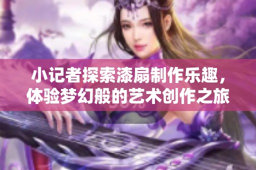 小记者探索漆扇制作乐趣，体验梦幻般的艺术创作之旅