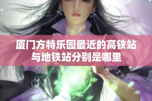 厦门方特乐园最近的高铁站与地铁站分别是哪里
