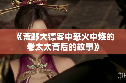 《荒野大镖客中怒火中烧的老太太背后的故事》