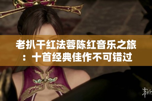 老扒干红法蓉陈红音乐之旅：十首经典佳作不可错过