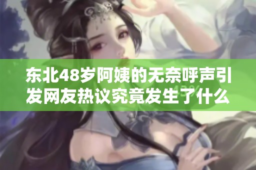 东北48岁阿姨的无奈呼声引发网友热议究竟发生了什么