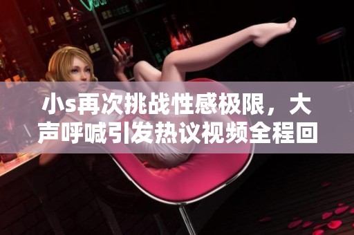 小s再次挑战性感极限，大声呼喊引发热议视频全程回顾