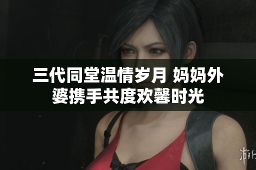 三代同堂温情岁月 妈妈外婆携手共度欢馨时光