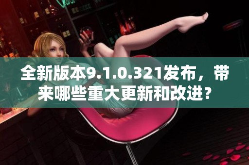 全新版本9.1.0.321发布，带来哪些重大更新和改进？