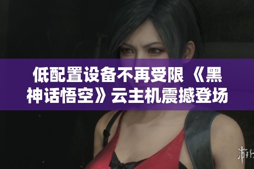 低配置设备不再受限 《黑神话悟空》云主机震撼登场