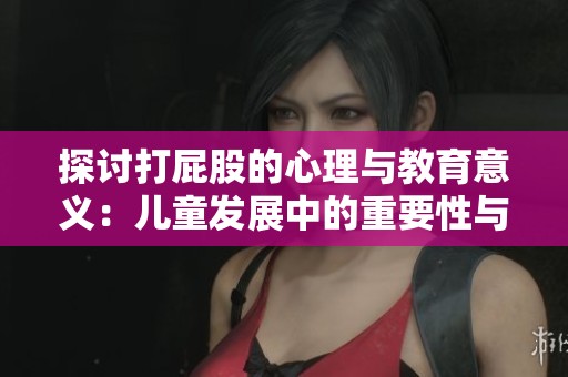 探讨打屁股的心理与教育意义：儿童发展中的重要性与影响