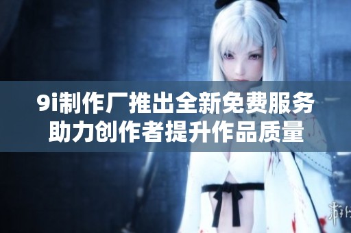 9i制作厂推出全新免费服务助力创作者提升作品质量