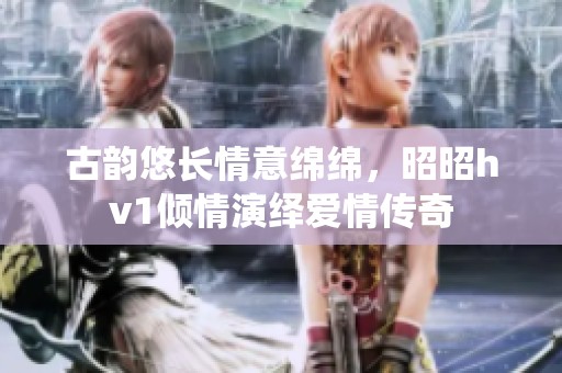 古韵悠长情意绵绵，昭昭hv1倾情演绎爱情传奇