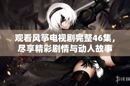 观看风筝电视剧完整46集，尽享精彩剧情与动人故事