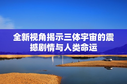 全新视角揭示三体宇宙的震撼剧情与人类命运