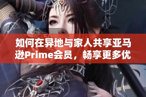 如何在异地与家人共享亚马逊Prime会员，畅享更多优惠与服务