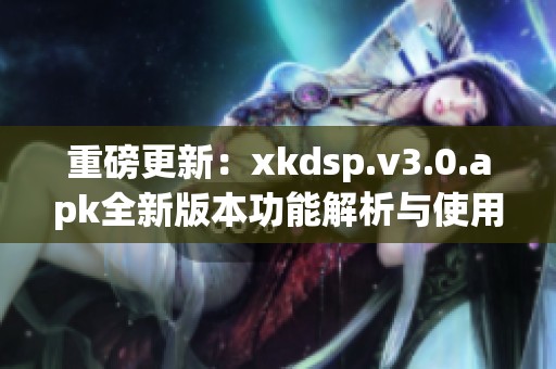 重磅更新：xkdsp.v3.0.apk全新版本功能解析与使用指南
