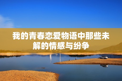 我的青春恋爱物语中那些未解的情感与纷争