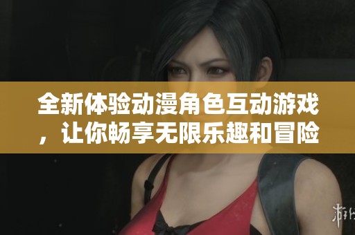 全新体验动漫角色互动游戏，让你畅享无限乐趣和冒险