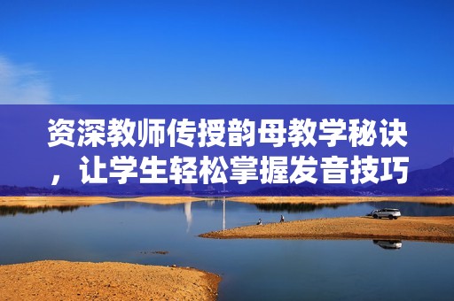资深教师传授韵母教学秘诀，让学生轻松掌握发音技巧