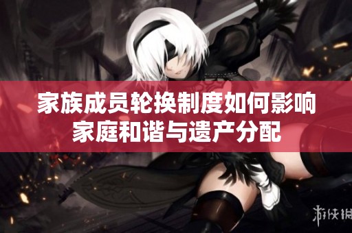 家族成员轮换制度如何影响家庭和谐与遗产分配