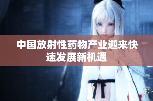中国放射性药物产业迎来快速发展新机遇