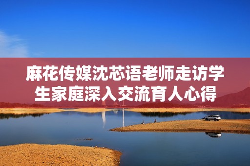 麻花传媒沈芯语老师走访学生家庭深入交流育人心得