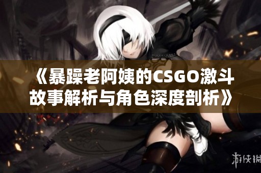 《暴躁老阿姨的CSGO激斗故事解析与角色深度剖析》